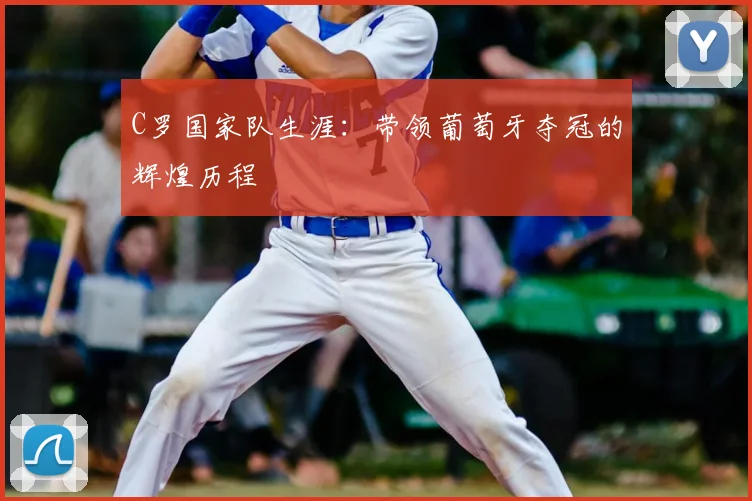 C罗国家队生涯：带领葡萄牙夺冠的辉煌历程