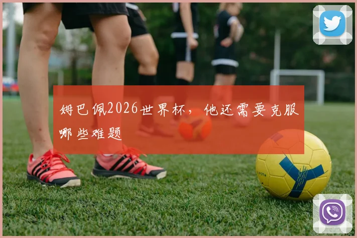姆巴佩2026世界杯,他还需要克服哪些难题