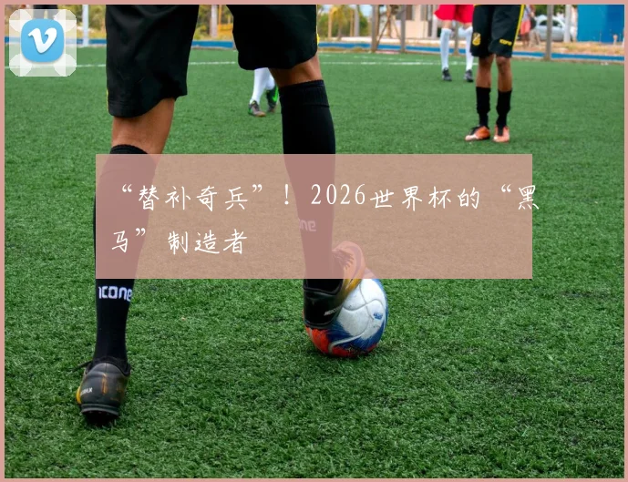 “替补奇兵”！2026世界杯的“黑马”制造者