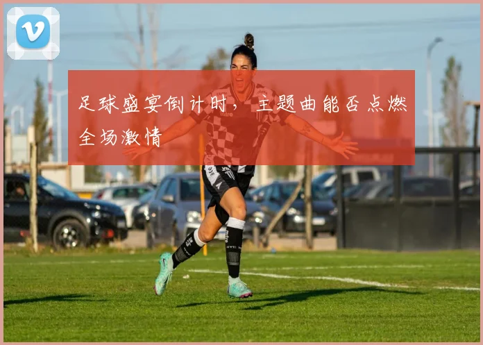 足球盛宴倒计时,主题曲能否点燃全场激情