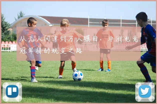 从无人问津到万人瞩目，非洲电竞冠军榜的蜕变之路
