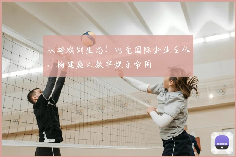 从游戏到生态！电竞国际企业合作，构建庞大数字娱乐帝国