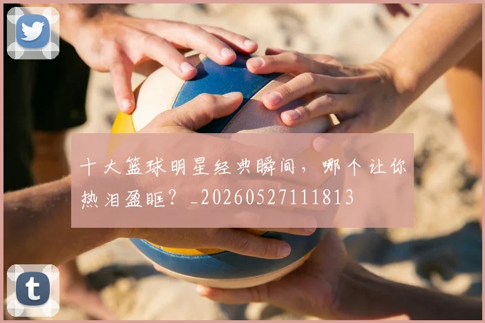 十大篮球明星经典瞬间,哪个让你热泪盈眶?_20260527111813