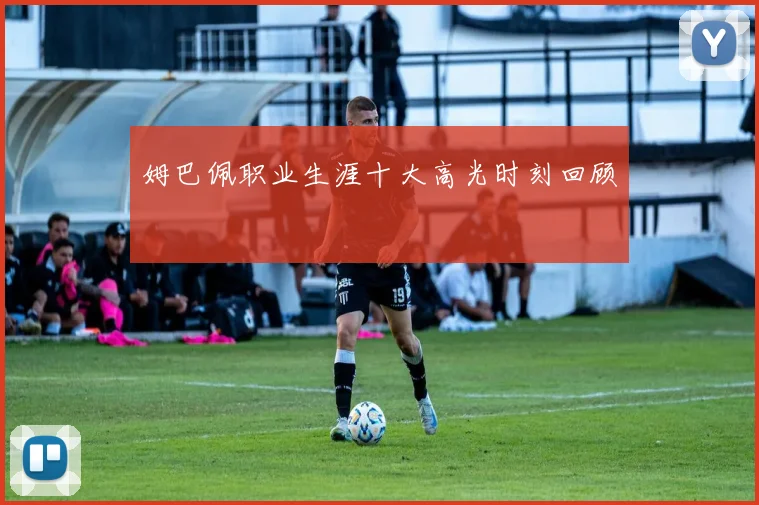 姆巴佩职业生涯十大高光时刻回顾