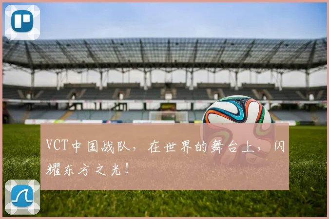 VCT中国战队,在世界的舞台上,闪耀东方之光!