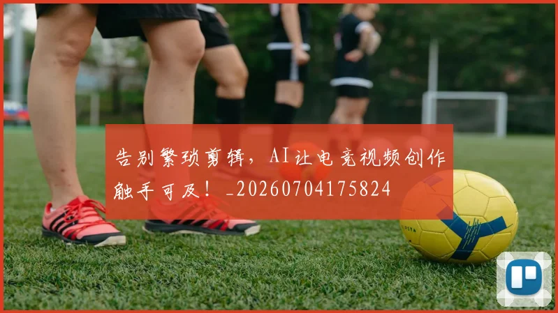 告别繁琐剪辑,AI让电竞视频创作触手可及!_20260704175824
