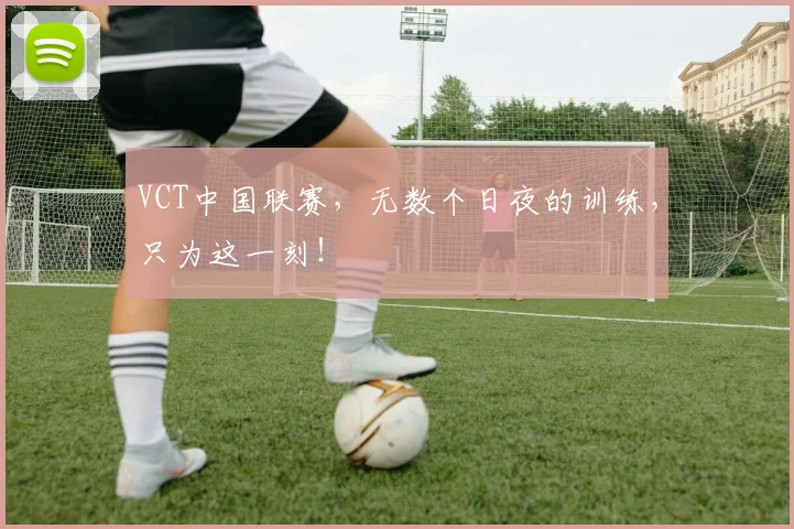 VCT中国联赛,无数个日夜的训练,只为这一刻!