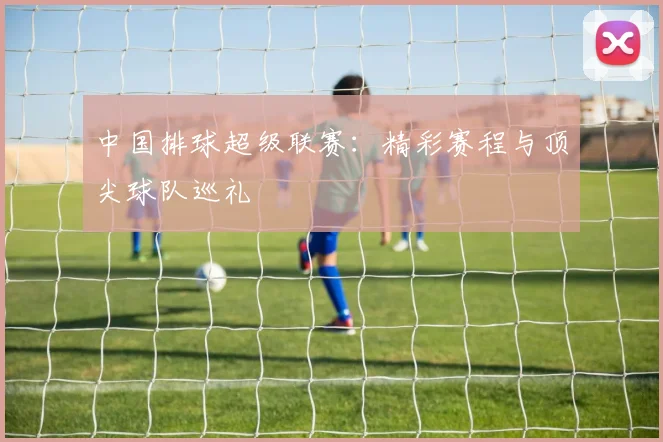 中国排球超级联赛:精彩赛程与顶尖球队巡礼
