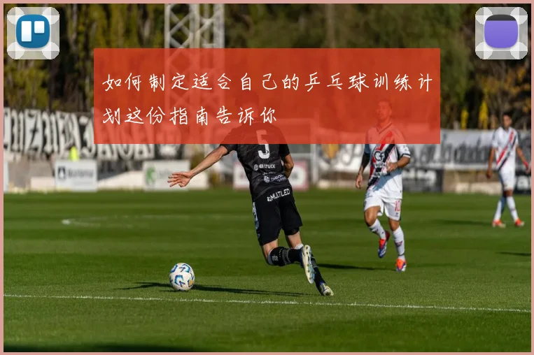 如何制定适合自己的乒乓球训练计划这份指南告诉你