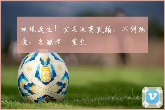绝境逢生！女足决赛直播，不到绝境，怎能涅槃重生