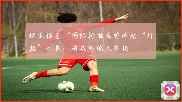 玩家福音!国际标准或将终结“外挂”乱象,游戏环境大净化