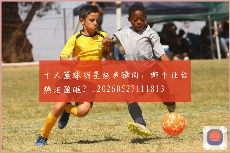 十大篮球明星经典瞬间,哪个让你热泪盈眶?_20260527111813