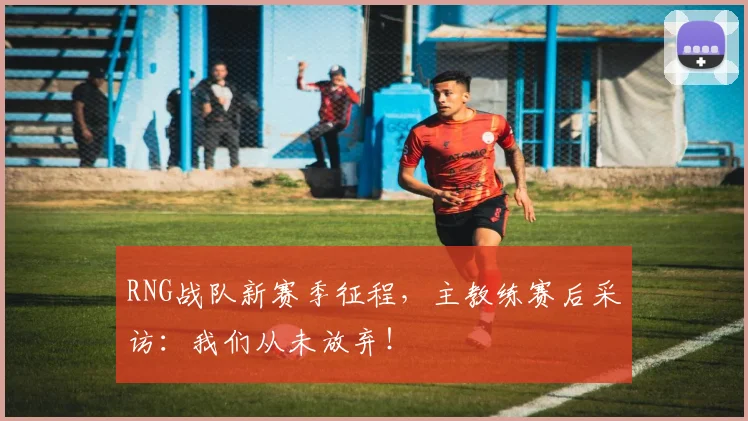 RNG战队新赛季征程,主教练赛后采访:我们从未放弃!
