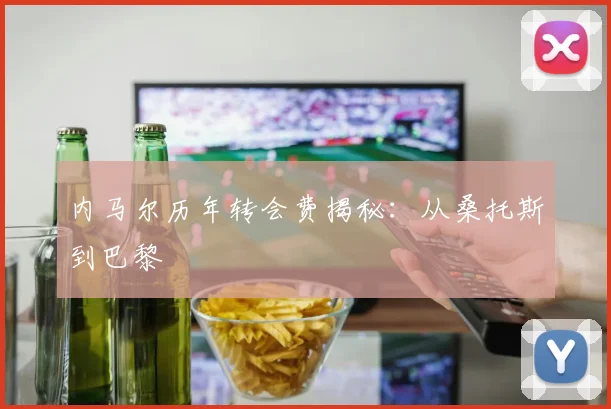内马尔历年转会费揭秘:从桑托斯到巴黎