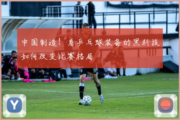 中国制造!看乒乓球装备的黑科技如何改变比赛格局