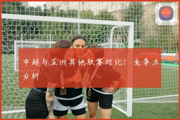 中超与亚洲其他联赛对比：竞争力分析