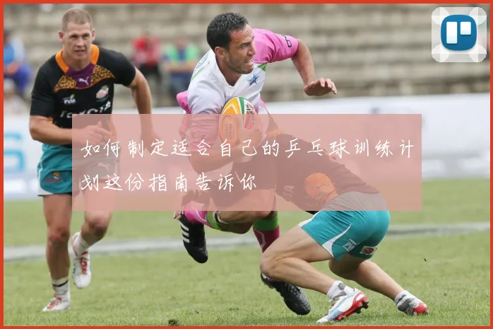 如何制定适合自己的乒乓球训练计划这份指南告诉你