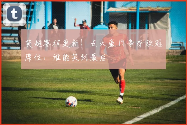 英超赛程更新！五大豪门争夺欧冠席位，谁能笑到最后